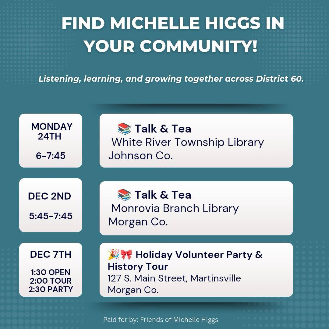 Event flyer titled “Find Michelle Higgs in Your Community!” promoting three events across Indiana's District 60: Talk & Tea at White River Township Library (Johnson Co.) on Monday 24th, 6–7:45 PM Talk & Tea at Monrovia Branch Library (Morgan Co.) on Dec 2nd, 5:45–7:45 PM Holiday Volunteer Party & History Tour in Martinsville (Morgan Co.) on Dec 7th, starting at 1:30 PM Includes times, locations, and icons representing tea and celebration.