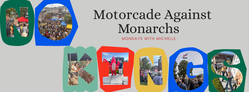 Banner graphic with gray background and colorful block letters spelling “NO KINGS,” each filled with protest and rally photos. At center right, the text reads “Motorcade Against Monarchs” with a smaller subtitle “Mondays with Michelle.” The photos within the letters show crowds holding signs, people marching, and a red-costumed figure at a demonstration, symbolizing civic protest and community action.